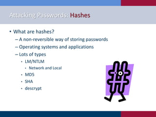 Attacking Passwords: Hashes
• What are hashes?
‒ A non-reversible way of storing passwords
‒ Operating systems and applications
‒ Lots of types
• LM/NTLM
• Network and Local
• MD5
• SHA
• descrypt
 