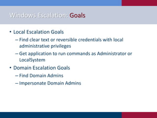 Windows Escalation: Goals
• Local Escalation Goals
‒ Find clear text or reversible credentials with local
administrative privileges
‒ Get application to run commands as Administrator or
LocalSystem
• Domain Escalation Goals
‒ Find Domain Admins
‒ Impersonate Domain Admins
 