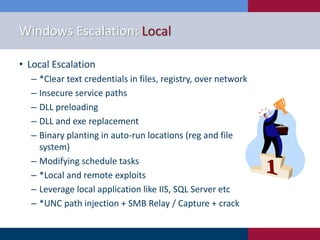 Windows Escalation: Local
• Local Escalation
‒ *Clear text credentials in files, registry, over network
‒ Insecure service paths
‒ DLL preloading
‒ DLL and exe replacement
‒ Binary planting in auto-run locations (reg and file
system)
‒ Modifying schedule tasks
‒ *Local and remote exploits
‒ Leverage local application like IIS, SQL Server etc
‒ *UNC path injection + SMB Relay / Capture + crack
 