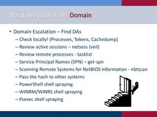 Windows Escalation: Domain
• Domain Escalation – Find DAs
‒ Check locally! (Processes, Tokens, Cachedump)
‒ Review active sessions – netsess (veil)
‒ Review remote processes - tasklist
‒ Service Principal Names (SPN) – get-spn
‒ Scanning Remote Systems for NetBIOS Information - nbtscan
‒ Pass the hash to other systems
‒ PowerShell shell spraying
‒ WINRM/WINRS shell spraying
‒ Psexec shell spraying
 