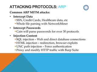 ATTACKING PROTOCOLS: ARP
Common ARP MITM attacks:
• Intercept Data
SSN, Credit Cards, Healthcare data, etc
Whole file parsing with NetworkMiner
• Intercept Passwords
Cain will parse passwords for over 30 protocols
• Injection Content
SQL injection – Web and direct database connections
HTML injection – redirection, browser exploits
UNC path injection – Force authentication
Proxy and modify HTTP traffic with Burp Suite
 