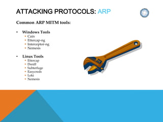 ATTACKING PROTOCOLS: ARP
Common ARP MITM tools:
• Windows Tools
 Cain
 Ettercap-ng
 Interceptor-ng
 Nemesis
• Linux Tools
 Ettercap
 Dsniff
 Subterfuge
 Easycreds
 Loki
 Nemesis
 