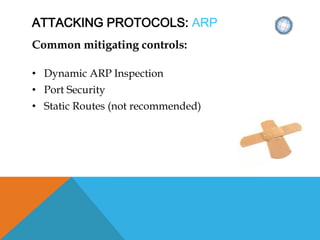 ATTACKING PROTOCOLS: ARP
Common mitigating controls:
• Dynamic ARP Inspection
• Port Security
• Static Routes (not recommended)
 