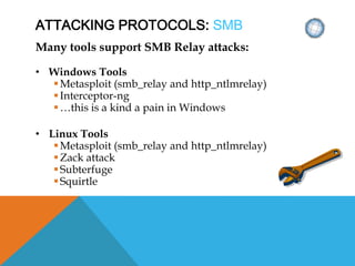 ATTACKING PROTOCOLS: SMB
Many tools support SMB Relay attacks:
• Windows Tools
Metasploit (smb_relay and http_ntlmrelay)
Interceptor-ng
…this is a kind a pain in Windows
• Linux Tools
Metasploit (smb_relay and http_ntlmrelay)
Zack attack
Subterfuge
Squirtle
 
