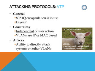 ATTACKING PROTOCOLS: VTP
• General
802.1Q encapsulation is in use
Layer 2
• Constraints
Independent of user action
VLANs are IP or MAC based
• Attacks
Ability to directly attack
systems on other VLANs
 