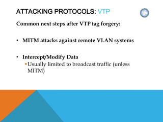 ATTACKING PROTOCOLS: VTP
Common next steps after VTP tag forgery:
• MITM attacks against remote VLAN systems
• Intercept/Modify Data
Usually limited to broadcast traffic (unless
MITM)
 