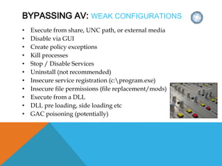 BYPASSING AV: WEAK CONFIGURATIONS
• Execute from share, UNC path, or external media
• Disable via GUI
• Create policy exceptions
• Kill processes
• Stop / Disable Services
• Uninstall (not recommended)
• Insecure service registration (c:program.exe)
• Insecure file permissions (file replacement/mods)
• Execute from a DLL
• DLL pre loading, side loading etc
• GAC poisoning (potentially)
 