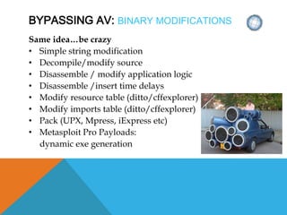 BYPASSING AV: BINARY MODIFICATIONS
Same idea…be crazy
• Simple string modification
• Decompile/modify source
• Disassemble / modify application logic
• Disassemble /insert time delays
• Modify resource table (ditto/cffexplorer)
• Modify imports table (ditto/cffexplorer)
• Pack (UPX, Mpress, iExpress etc)
• Metasploit Pro Payloads:
dynamic exe generation
 