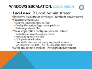 WINDOWS ESCALATION: LOCAL ADMIN
• Local user  Local Administrator
Excessive local group privileges (admin or power users)
Cleartext credentials
• Sysprep (unattend.xml/ini/txt)
• Config files, scripts, logs, desktop folders
• Tech support calls files
Weak application configurations that allow:
• Restarting or reconfiguring services
• Replacing application files
• DLL pre or side loading
• Executable injection via poorly registered services
C:Program Files (x86) vs “C:Program Files (x86)”
Local and remote exploits (Metasploit: getsystem)
 
