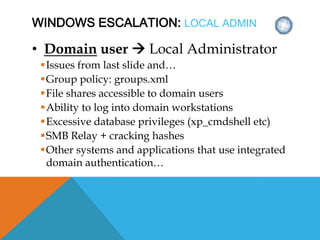 WINDOWS ESCALATION: LOCAL ADMIN
• Domain user  Local Administrator
Issues from last slide and…
Group policy: groups.xml
File shares accessible to domain users
Ability to log into domain workstations
Excessive database privileges (xp_cmdshell etc)
SMB Relay + cracking hashes
Other systems and applications that use integrated
domain authentication…
 