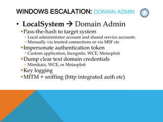 WINDOWS ESCALATION: DOMAIN ADMIN
• LocalSystem  Domain Admin
Pass-the-hash to target system
• Local administrator account and shared service accounts
• Manually via trusted connections or via MSF etc
Impersonate authentication token
• Custom application, Incognito, WCE, Metasploit
Dump clear text domain credentials
• Mimikatz, WCE, or Metasploit
Key logging
MITM + sniffing (http integrated auth etc)
 