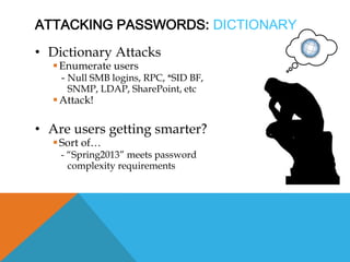 ATTACKING PASSWORDS: DICTIONARY
• Dictionary Attacks
Enumerate users
- Null SMB logins, RPC, *SID BF,
SNMP, LDAP, SharePoint, etc
Attack!
• Are users getting smarter?
Sort of…
- “Spring2013” meets password
complexity requirements
 