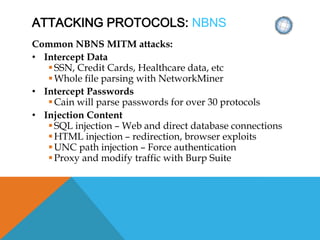 ATTACKING PROTOCOLS: NBNS
Common NBNS MITM attacks:
• Intercept Data
SSN, Credit Cards, Healthcare data, etc
Whole file parsing with NetworkMiner
• Intercept Passwords
Cain will parse passwords for over 30 protocols
• Injection Content
SQL injection – Web and direct database connections
HTML injection – redirection, browser exploits
UNC path injection – Force authentication
Proxy and modify traffic with Burp Suite
 