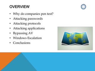 OVERVIEW
• Why do companies pen test?
• Attacking passwords
• Attacking protocols
• Attacking applications
• Bypassing AV
• Windows Escalation
• Conclusions
 