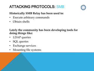 ATTACKING PROTOCOLS: SMB
Historically SMB Relay has been used to:
• Execute arbitrary commands
• Obtain shells
Lately the community has been developing tools for
doing things like:
• LDAP queries
• SQL queries
• Exchange services
• Mounting file systems
 