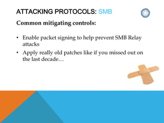 ATTACKING PROTOCOLS: SMB
Common mitigating controls:
• Enable packet signing to help prevent SMB Relay
attacks
• Apply really old patches like if you missed out on
the last decade…
 