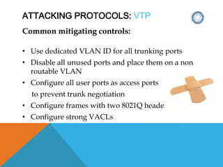 ATTACKING PROTOCOLS: VTP
Common mitigating controls:
• Use dedicated VLAN ID for all trunking ports
• Disable all unused ports and place them on a non
routable VLAN
• Configure all user ports as access ports
to prevent trunk negotiation
• Configure frames with two 8021Q headers
• Configure strong VACLs
 