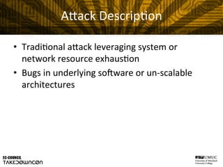 A"ack	
  Descrip@on	
  
•  Tradi@onal	
  a"ack	
  leveraging	
  system	
  or	
  
network	
  resource	
  exhaus@on	
  
•  Bugs	
  in	
  underlying	
  soHware	
  or	
  un-­‐scalable	
  
architectures	
  
 