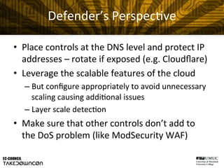 Defender’s	
  Perspec@ve	
  
•  Place	
  controls	
  at	
  the	
  DNS	
  level	
  and	
  protect	
  IP	
  
addresses	
  –	
  rotate	
  if	
  exposed	
  (e.g.	
  Cloudﬂare)	
  
•  Leverage	
  the	
  scalable	
  features	
  of	
  the	
  cloud	
  
– But	
  conﬁgure	
  appropriately	
  to	
  avoid	
  unnecessary	
  
scaling	
  causing	
  addi@onal	
  issues	
  
– Layer	
  scale	
  detec@on	
  
•  Make	
  sure	
  that	
  other	
  controls	
  don’t	
  add	
  to	
  
the	
  DoS	
  problem	
  (like	
  ModSecurity	
  WAF)	
  
 