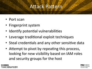 A"ack	
  Pa"ern	
  
•  Port	
  scan	
  
•  Fingerprint	
  system	
  
•  Iden@fy	
  poten@al	
  vulnerabili@es	
  
•  Leverage	
  tradi@onal	
  exploit	
  techniques	
  
•  Steal	
  creden@als	
  and	
  any	
  other	
  sensi@ve	
  data	
  
•  A"empt	
  to	
  pivot	
  by	
  repea@ng	
  this	
  process,	
  
looking	
  for	
  new	
  visibility	
  based	
  on	
  IAM	
  roles	
  
and	
  security	
  groups	
  for	
  the	
  host	
  
 