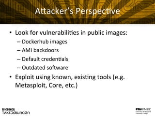 A"acker’s	
  Perspec@ve	
  
•  Look	
  for	
  vulnerabili@es	
  in	
  public	
  images:	
  
– Dockerhub	
  images	
  
– AMI	
  backdoors	
  
– Default	
  creden@als	
  
– Outdated	
  soHware	
  
•  Exploit	
  using	
  known,	
  exis@ng	
  tools	
  (e.g.	
  
Metasploit,	
  Core,	
  etc.)	
  
 
