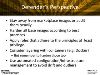 Defender’s	
  Perspec@ve	
  
•  Stay	
  away	
  from	
  marketplace	
  images	
  or	
  audit	
  
them	
  heavily	
  
•  Harden	
  all	
  base	
  images	
  according	
  to	
  best	
  
prac@ces	
  
•  Apply	
  roles	
  that	
  adhere	
  to	
  the	
  principles	
  of	
  	
  least	
  
privilege	
  
•  Consider	
  layering	
  with	
  containers	
  (e.g.	
  Docker)	
  
–  But	
  remember	
  to	
  harden	
  those	
  too	
  
•  Use	
  automated	
  conﬁgura@on/infrastructure	
  
management	
  to	
  avoid	
  driH	
  and	
  outliers	
  
 