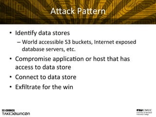 A"ack	
  Pa"ern	
  
•  Iden@fy	
  data	
  stores	
  
– World	
  accessible	
  S3	
  buckets,	
  Internet	
  exposed	
  
database	
  servers,	
  etc.	
  
•  Compromise	
  applica@on	
  or	
  host	
  that	
  has	
  
access	
  to	
  data	
  store	
  
•  Connect	
  to	
  data	
  store	
  
•  Exﬁltrate	
  for	
  the	
  win	
  
 