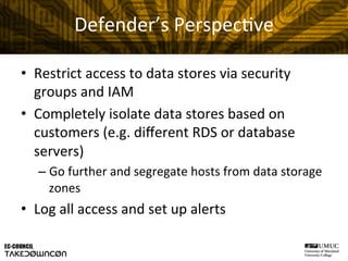 Defender’s	
  Perspec@ve	
  
•  Restrict	
  access	
  to	
  data	
  stores	
  via	
  security	
  
groups	
  and	
  IAM	
  
•  Completely	
  isolate	
  data	
  stores	
  based	
  on	
  
customers	
  (e.g.	
  diﬀerent	
  RDS	
  or	
  database	
  
servers)	
  
– Go	
  further	
  and	
  segregate	
  hosts	
  from	
  data	
  storage	
  
zones	
  
•  Log	
  all	
  access	
  and	
  set	
  up	
  alerts	
  
 