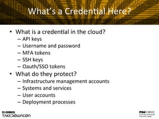 What’s	
  a	
  Creden@al	
  Here?	
  
•  What	
  is	
  a	
  creden@al	
  in	
  the	
  cloud?	
  
–  API	
  keys	
  	
  
–  Username	
  and	
  password	
  
–  MFA	
  tokens	
  
–  SSH	
  keys	
  
–  Oauth/SSO	
  tokens	
  
•  What	
  do	
  they	
  protect?	
  
–  Infrastructure	
  management	
  accounts	
  
–  Systems	
  and	
  services	
  
–  User	
  accounts	
  
–  Deployment	
  processes	
  
 