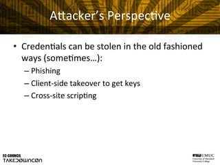 A"acker’s	
  Perspec@ve	
  
•  Creden@als	
  can	
  be	
  stolen	
  in	
  the	
  old	
  fashioned	
  
ways	
  (some@mes…):	
  
– Phishing	
  
– Client-­‐side	
  takeover	
  to	
  get	
  keys	
  
– Cross-­‐site	
  scrip@ng	
  
 