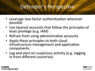 Defender’s	
  Perspec@ve	
  
•  Leverage	
  two-­‐factor	
  authen@ca@on	
  wherever	
  
possible	
  
•  Use	
  layered	
  accounts	
  that	
  follow	
  the	
  principles	
  of	
  
least	
  privilege	
  (e.g.	
  IAM)	
  
•  Refrain	
  from	
  using	
  administra@ve	
  accounts	
  
•  Apply	
  these	
  principles	
  to	
  both	
  cloud	
  
infrastructure	
  management	
  and	
  applica@on	
  
components	
  
•  Log	
  and	
  alert	
  on	
  suspicious	
  ac@vity	
  (e.g.	
  logging	
  
in	
  from	
  diﬀerent	
  countries)	
  
 