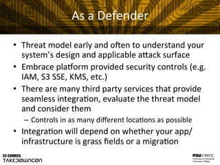 As	
  a	
  Defender	
  
•  Threat	
  model	
  early	
  and	
  oHen	
  to	
  understand	
  your	
  
system’s	
  design	
  and	
  applicable	
  a"ack	
  surface	
  
•  Embrace	
  plaform	
  provided	
  security	
  controls	
  (e.g.	
  
IAM,	
  S3	
  SSE,	
  KMS,	
  etc.)	
  
•  There	
  are	
  many	
  third	
  party	
  services	
  that	
  provide	
  
seamless	
  integra@on,	
  evaluate	
  the	
  threat	
  model	
  
and	
  consider	
  them	
  
–  Controls	
  in	
  as	
  many	
  diﬀerent	
  loca@ons	
  as	
  possible	
  
•  Integra@on	
  will	
  depend	
  on	
  whether	
  your	
  app/
infrastructure	
  is	
  grass	
  ﬁelds	
  or	
  a	
  migra@on	
  
 