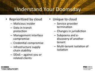 Understand	
  Your	
  Doomsday	
  
•  Repriori@zed	
  by	
  cloud	
  
–  Malicious	
  insider	
  
–  Data	
  in	
  transit	
  
protec@on	
  
–  Management	
  interface	
  
compromise	
  
–  Creden@al	
  compromise	
  
–  Infrastructure	
  supply	
  
chain	
  stability	
  
–  DDoS	
  –	
  against	
  you	
  or	
  
related	
  clients	
  
•  Unique	
  to	
  cloud	
  
–  Service	
  provider	
  
termina@on	
  
–  Changes	
  in	
  jurisdic@on	
  
–  Subpoena	
  and	
  e-­‐
discovery	
  of	
  another	
  
tenant	
  
–  Mul@-­‐tenant	
  isola@on	
  of	
  
isola@on	
  
 