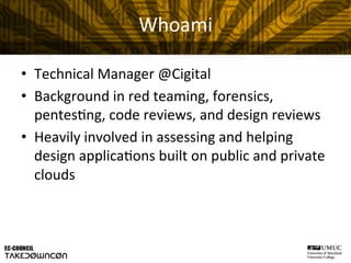 Whoami	
  
•  Technical	
  Manager	
  @Cigital	
  
•  Background	
  in	
  red	
  teaming,	
  forensics,	
  
pentes@ng,	
  code	
  reviews,	
  and	
  design	
  reviews	
  
•  Heavily	
  involved	
  in	
  assessing	
  and	
  helping	
  
design	
  applica@ons	
  built	
  on	
  public	
  and	
  private	
  
clouds	
  
 