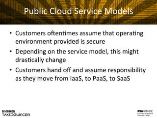 Public	
  Cloud	
  Service	
  Models	
  
•  Customers	
  oHen@mes	
  assume	
  that	
  opera@ng	
  
environment	
  provided	
  is	
  secure	
  
•  Depending	
  on	
  the	
  service	
  model,	
  this	
  might	
  
dras@cally	
  change	
  	
  
•  Customers	
  hand	
  oﬀ	
  and	
  assume	
  responsibility	
  
as	
  they	
  move	
  from	
  IaaS,	
  to	
  PaaS,	
  to	
  SaaS	
  
 