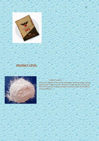 17
PRODUCT LEVEL
Colored cement
The cement of desired color may be obtained by intimately mixing mineral
pigments with ordinary cement. The amount of coloring material may vary
from 5 to 10 percent. If this percentage exceeds 10 percent, the strength of
cement is affected.
 