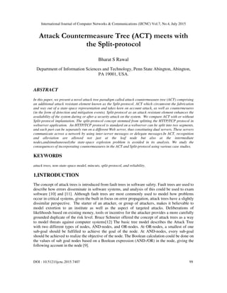 International Journal of Computer Networks & Communications (IJCNC) Vol.7, No.4, July 2015
DOI : 10.5121/ijcnc.2015.7407 99
Attack Countermeasure Tree (ACT) meets with
the Split-protocol
Bharat S Rawal
Department of Information Sciences and Technology, Penn State Abington, Abington,
PA 19001, USA.
ABSTRACT
In this paper, we present a novel attack tree paradigm called attack countermeasure tree (ACT) comprising
an additional attack resistant element known as the Split-protocol. ACT which circumvent the fabrication
and way out of a state-space representation and takes keen on account attack, as well as countermesures
(in the form of detection and mitigation events). Split-protocol as an attack resistant element enhances the
availability of the system during or after a security attack on the system. We compare ACT with or without
Split-protocol implantation. The split-protocol concept stemmed from splitting the HTTP/TCP protocol in
webserver application. An HTTP/TCP protocol is standard on a webserver can be split into two segments,
and each part can be separately run on a different Web server, thus constituting dual servers. These servers
communicate across a network by using inter-server messages or delegate messages.In ACT, recognition
and alleviation are allowed not just at the leaf node but also at the intermediate
nodes,andsimultaneouslythe state-space explosion problem is avoided in its analysis. We study the
consequences of incorporating countermeasures in the ACT and Split-protocol using various case studies.
KEYWORDS
attack trees, non-state-space model, mincuts, split-protocol, and reliability.
1.INTRODUCTION
The concept of attack trees is introduced from fault trees in software safety. Fault trees are used to
describe how errors disseminate in software systems, and analysis of this could be used to exam
software [10] and [11]. Although fault trees are most commonly used to model how problems
occur in critical systems, given the built in focus on error propagation, attack trees have a slightly
dissimilar perspective. The starter of an attacker, or group of attackers, makes it believable to
model extortion to an institute as well as the aspect of targeted attacks. Deliberations of
likelihoods based on existing money, tools or incentive for the attacker provides a more carefully
grounded duplicate of the risk level. Bruce Schneier offered the concept of attack trees as a way
to model threats against computer systems[12] The basic tree model describes the Attack Tree
with two different types of nodes, AND-nodes, and OR-nodes. At OR-nodes, a smallest of one
sub-goal should be fulfilled to achieve the goal of the node. At AND-nodes, every sub-goal
should be achieved to realize the objective of the node. The Boolean calculation could be done on
the values of sub goal nodes based on a Boolean expression (AND-/OR) in the node, giving the
following account in the node [9].
 