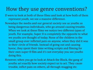 How they use genre conventions?
If were to look at both of these films and look at how both of them
   represent youth, we see a massive difference.
Nowadays the media and our general society see us youths as
   being dangerous individuals, who go around causing trouble.
   When we look at these films we notice two different types of
   youth. For example, Super 8 is completely the opposite to what
   we youths are thought of today. None of the children in the
   small group ever inflicted pain on anyone, when they did it was
   in their circle of friends. Instead of going out and causing
   havoc, they spent their time writing scripts and filming for
   their own super 8 film and it’s not everyday you see youths
   doing this.
However, when you go to look at Attack the Block, the gang of
   youths act exactly how society expect us to act. They cause
   trouble, inflict pain on others, all through mugging etc.
 