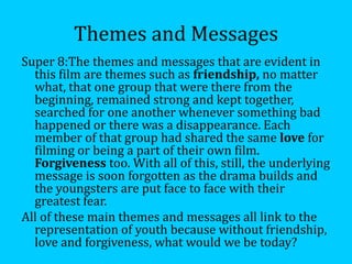 Themes and Messages
Super 8:The themes and messages that are evident in
  this film are themes such as friendship, no matter
  what, that one group that were there from the
  beginning, remained strong and kept together,
  searched for one another whenever something bad
  happened or there was a disappearance. Each
  member of that group had shared the same love for
  filming or being a part of their own film.
  Forgiveness too. With all of this, still, the underlying
  message is soon forgotten as the drama builds and
  the youngsters are put face to face with their
  greatest fear.
All of these main themes and messages all link to the
  representation of youth because without friendship,
  love and forgiveness, what would we be today?
 