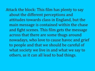 Attack the block: This film has plenty to say
  about the different perceptions and
  attitudes towards class in England, but the
  main message is contained within the chase
  and fight scenes. This film gets the message
  across that there are some thugs around
  nowadays, who love to cause havoc and grief
  to people and that we should be careful of
  what society we live in and what we say to
  others, as it can all lead to bad things.
 