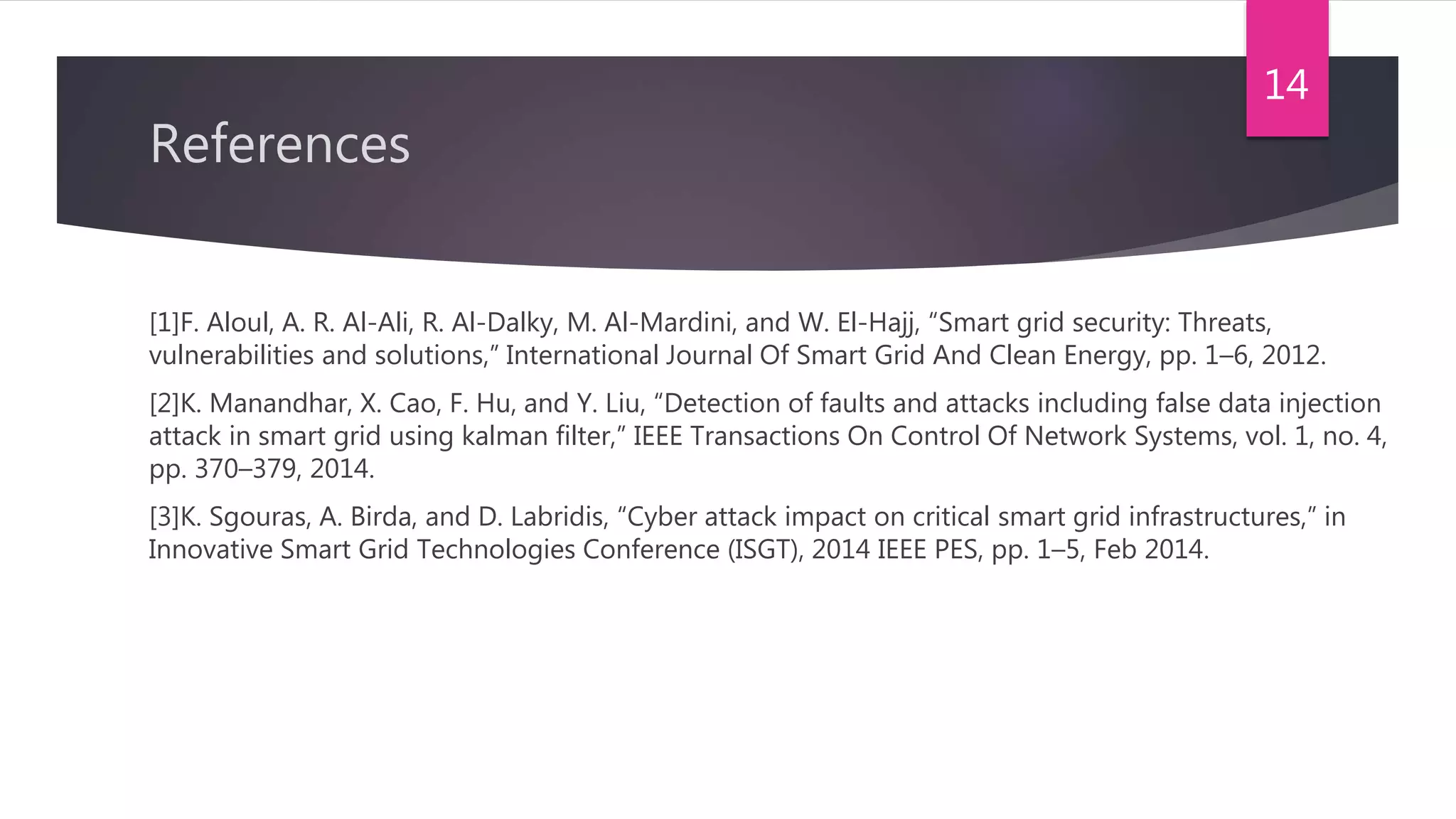 References
[1]F. Aloul, A. R. Al-Ali, R. Al-Dalky, M. Al-Mardini, and W. El-Hajj, “Smart grid security: Threats,
vulnerabilities and solutions,” International Journal Of Smart Grid And Clean Energy, pp. 1–6, 2012.
[2]K. Manandhar, X. Cao, F. Hu, and Y. Liu, “Detection of faults and attacks including false data injection
attack in smart grid using kalman filter,” IEEE Transactions On Control Of Network Systems, vol. 1, no. 4,
pp. 370–379, 2014.
[3]K. Sgouras, A. Birda, and D. Labridis, “Cyber attack impact on critical smart grid infrastructures,” in
Innovative Smart Grid Technologies Conference (ISGT), 2014 IEEE PES, pp. 1–5, Feb 2014.
14
 