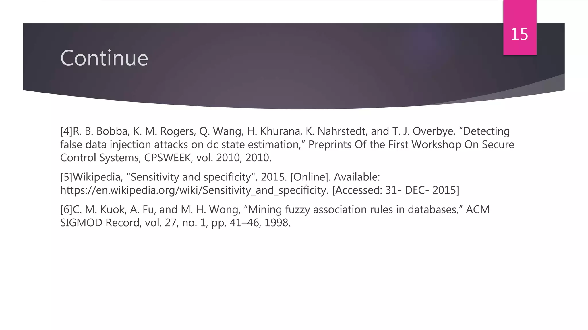 Continue
[4]R. B. Bobba, K. M. Rogers, Q. Wang, H. Khurana, K. Nahrstedt, and T. J. Overbye, “Detecting
false data injection attacks on dc state estimation,” Preprints Of the First Workshop On Secure
Control Systems, CPSWEEK, vol. 2010, 2010.
[5]Wikipedia, "Sensitivity and specificity", 2015. [Online]. Available:
https://en.wikipedia.org/wiki/Sensitivity_and_specificity. [Accessed: 31- DEC- 2015]
[6]C. M. Kuok, A. Fu, and M. H. Wong, “Mining fuzzy association rules in databases,” ACM
SIGMOD Record, vol. 27, no. 1, pp. 41–46, 1998.
15
 