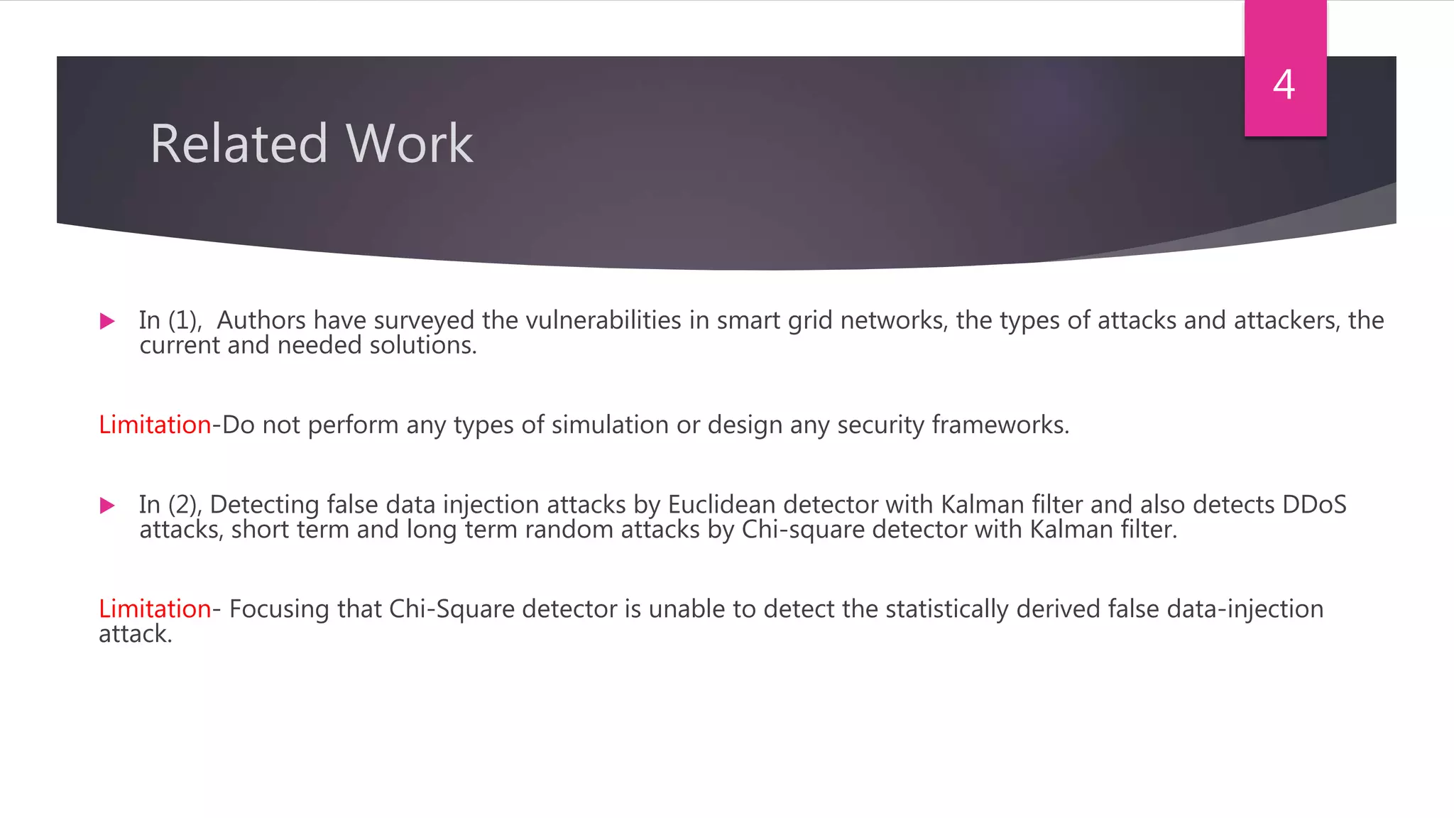 Related Work
 In (1), Authors have surveyed the vulnerabilities in smart grid networks, the types of attacks and attackers, the
current and needed solutions.
Limitation-Do not perform any types of simulation or design any security frameworks.
 In (2), Detecting false data injection attacks by Euclidean detector with Kalman filter and also detects DDoS
attacks, short term and long term random attacks by Chi-square detector with Kalman filter.
Limitation- Focusing that Chi-Square detector is unable to detect the statistically derived false data-injection
attack.
4
 