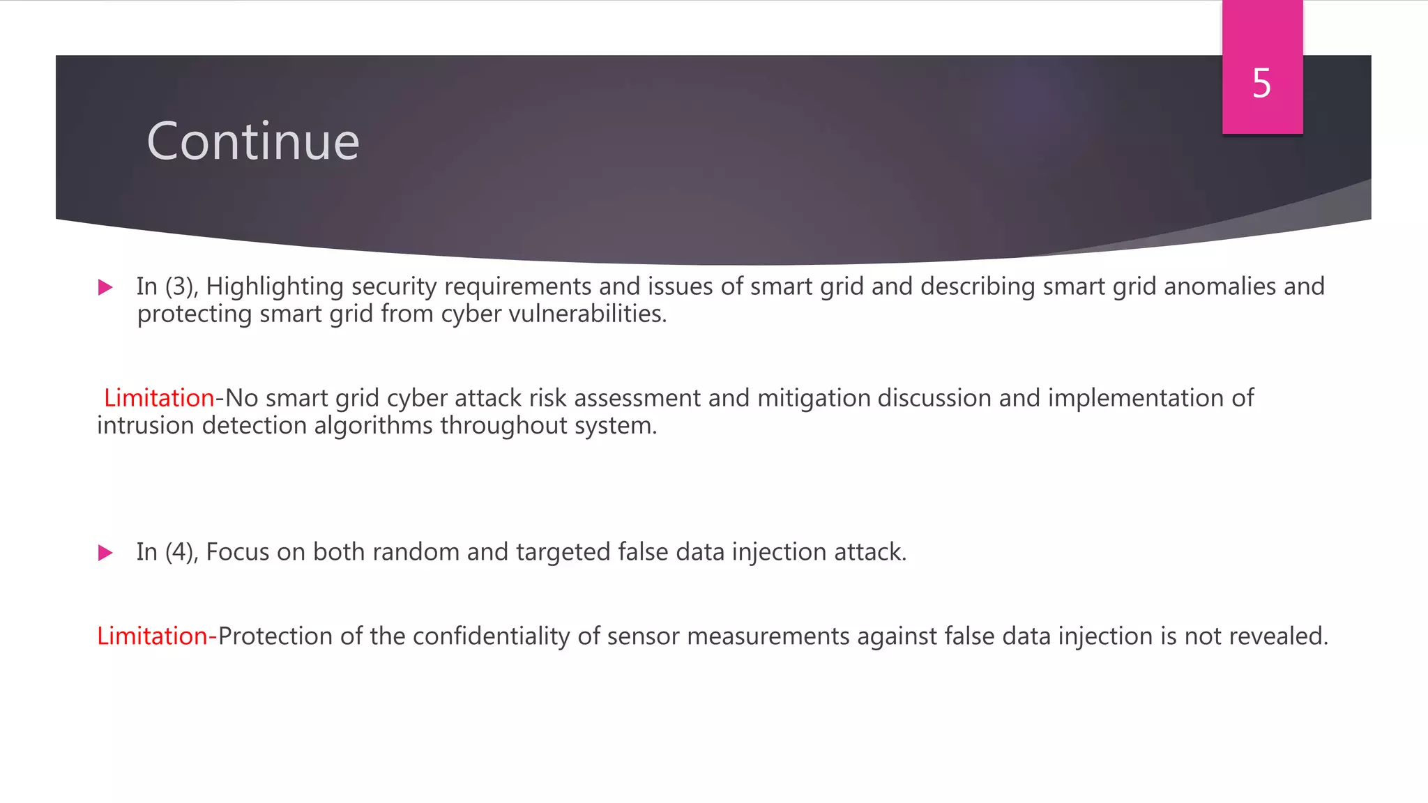 Continue
 In (3), Highlighting security requirements and issues of smart grid and describing smart grid anomalies and
protecting smart grid from cyber vulnerabilities.
Limitation-No smart grid cyber attack risk assessment and mitigation discussion and implementation of
intrusion detection algorithms throughout system.
 In (4), Focus on both random and targeted false data injection attack.
Limitation-Protection of the confidentiality of sensor measurements against false data injection is not revealed.
5
 