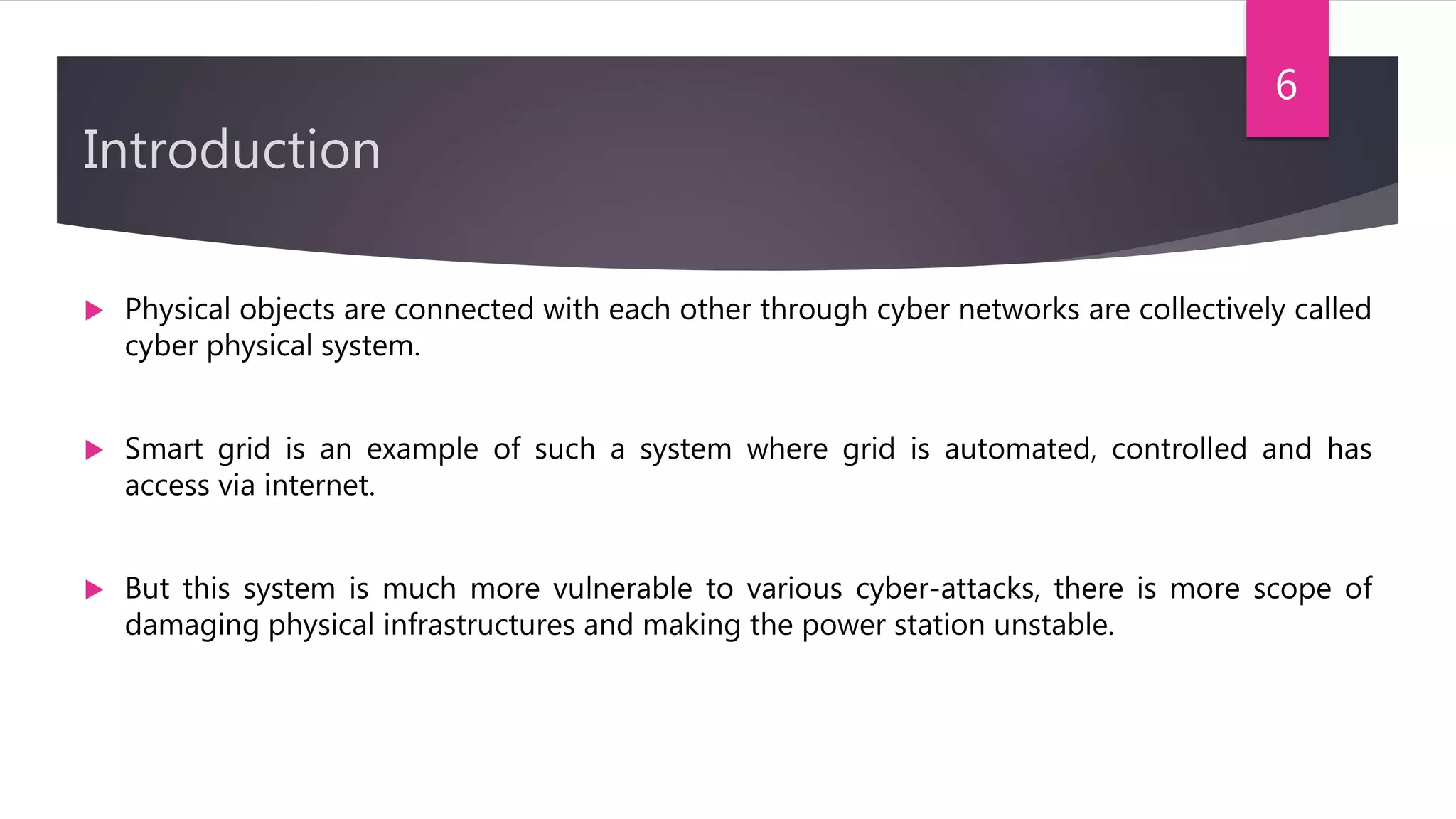 Introduction
 Physical objects are connected with each other through cyber networks are collectively called
cyber physical system.
 Smart grid is an example of such a system where grid is automated, controlled and has
access via internet.
 But this system is much more vulnerable to various cyber-attacks, there is more scope of
damaging physical infrastructures and making the power station unstable.
6
 