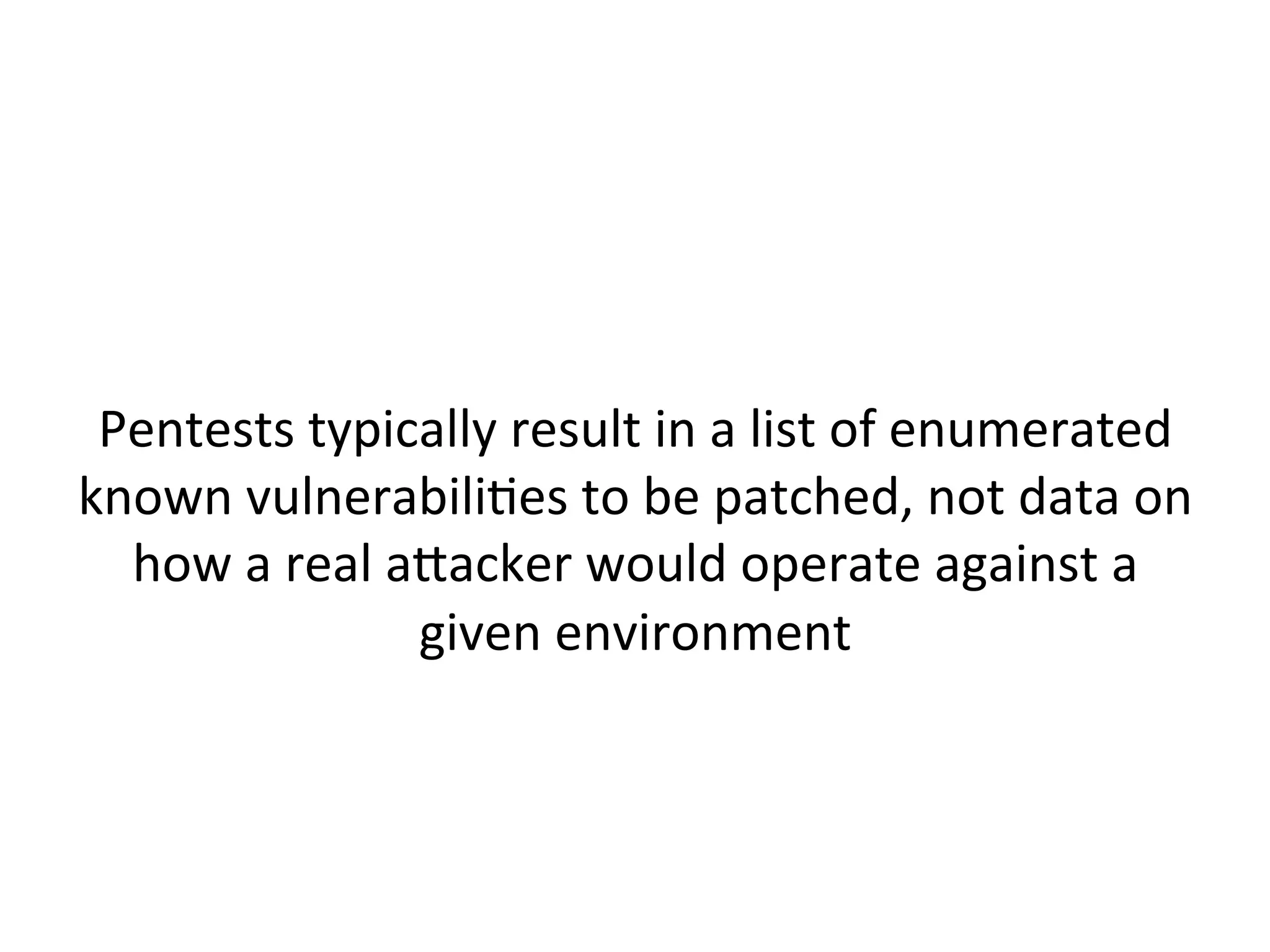  
A"ack	
  simulaJons	
  should	
  be	
  done	
  to	
  learn	
  how	
  
a"ackers	
  are	
  likely	
  to	
  achieve	
  goals	
  against	
  your	
  
organizaJon	
  
	
  
NOT	
  to	
  show	
  compromise	
  is	
  possible	
  
(spoiler	
  alert:	
  it	
  is.)	
  	
  
 