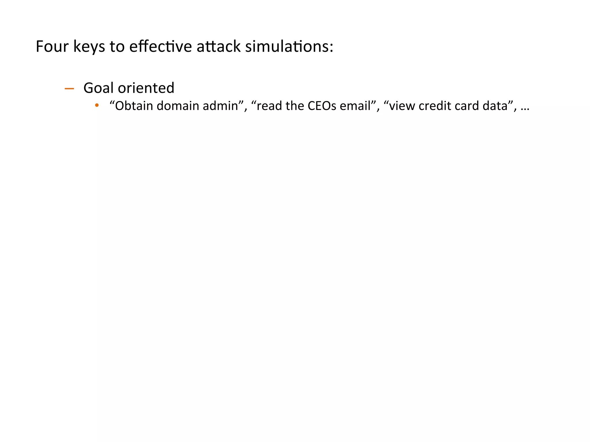 Four	
  keys	
  to	
  eﬀecJve	
  a"ack	
  simulaJons:	
  
	
  
–  Goal	
  oriented	
  
•  “Obtain	
  domain	
  admin”,	
  “read	
  the	
  CEOs	
  email”,	
  “view	
  credit	
  card	
  data”,	
  …	
  	
  
–  Full	
  organizaJon	
  in	
  scope	
  
•  Have	
  a"ack	
  team	
  call	
  a	
  contact	
  if	
  they’re	
  about	
  to	
  do	
  something	
  risky	
  
–  Simulate	
  realisJc	
  compromise	
  pa"erns	
  	
  
•  Start	
  the	
  a"ack	
  team	
  on	
  a	
  standard	
  laptop/desktop	
  endpoint	
  inside	
  the	
  
organizaJon	
  to	
  simulate	
  phishing/clientside	
  compromise	
  	
  
•  Start	
  the	
  a"ack	
  team	
  on	
  a	
  database	
  or	
  web	
  server	
  to	
  simulate	
  SQL	
  injecJon/
RCE	
  
•  A"ack	
  team	
  should	
  be	
  encouraged	
  to	
  use	
  0days	
  
–  Break	
  simulaJon	
  down	
  into	
  iteraJons:	
  
•  Don’t	
  spend	
  the	
  full	
  engagement	
  Jme	
  on	
  only	
  round	
  of	
  tesJng,	
  once	
  one	
  team	
  
achieve	
  goal(s),	
  then	
  swap	
  in	
  new	
  a"ack	
  team	
  to	
  achieve	
  the	
  same	
  goal(s)	
  	
  
–  Ex:	
  We	
  try	
  to	
  run	
  3-­‐4	
  iteraJons	
  per	
  several	
  week	
  simulaJon	
  
 