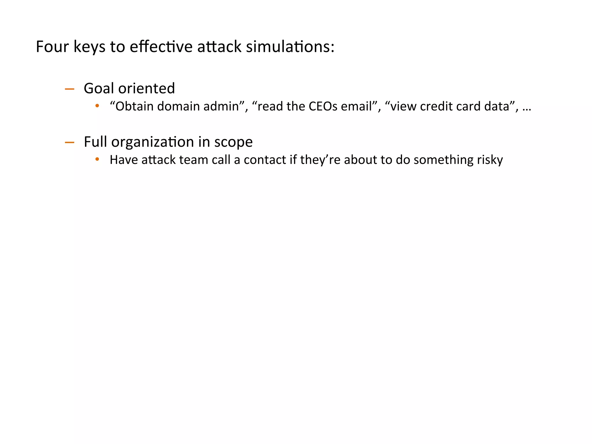 Four	
  keys	
  to	
  eﬀecJve	
  a"ack	
  simulaJons:	
  
	
  
–  Goal	
  oriented	
  
•  “Obtain	
  domain	
  admin”,	
  “read	
  the	
  CEOs	
  email”,	
  “view	
  credit	
  card	
  data”,	
  …	
  	
  
–  Full	
  organizaJon	
  in	
  scope	
  
•  Have	
  a"ack	
  team	
  call	
  a	
  contact	
  if	
  they’re	
  about	
  to	
  do	
  something	
  risky	
  
–  Simulate	
  realisJc	
  compromise	
  pa"erns	
  	
  
•  Start	
  the	
  a"ack	
  team	
  on	
  a	
  standard	
  laptop/desktop	
  endpoint	
  inside	
  the	
  
organizaJon	
  to	
  simulate	
  phishing/clientside	
  compromise	
  	
  
•  Start	
  the	
  a"ack	
  team	
  on	
  a	
  database	
  or	
  web	
  server	
  to	
  simulate	
  SQL	
  injecJon/
RCE	
  
•  A"ack	
  team	
  should	
  be	
  encouraged	
  to	
  use	
  0days	
  throughout	
  engagement	
  
–  Break	
  simulaJon	
  down	
  into	
  iteraJons:	
  
•  Don’t	
  spend	
  the	
  full	
  engagement	
  Jme	
  on	
  only	
  round	
  of	
  tesJng,	
  once	
  one	
  team	
  
achieve	
  goal(s),	
  then	
  swap	
  in	
  new	
  a"ack	
  team	
  to	
  achieve	
  the	
  same	
  goal(s)	
  	
  
–  Ex:	
  We	
  try	
  to	
  run	
  3-­‐4	
  iteraJons	
  per	
  several	
  week	
  simulaJon	
  
 
