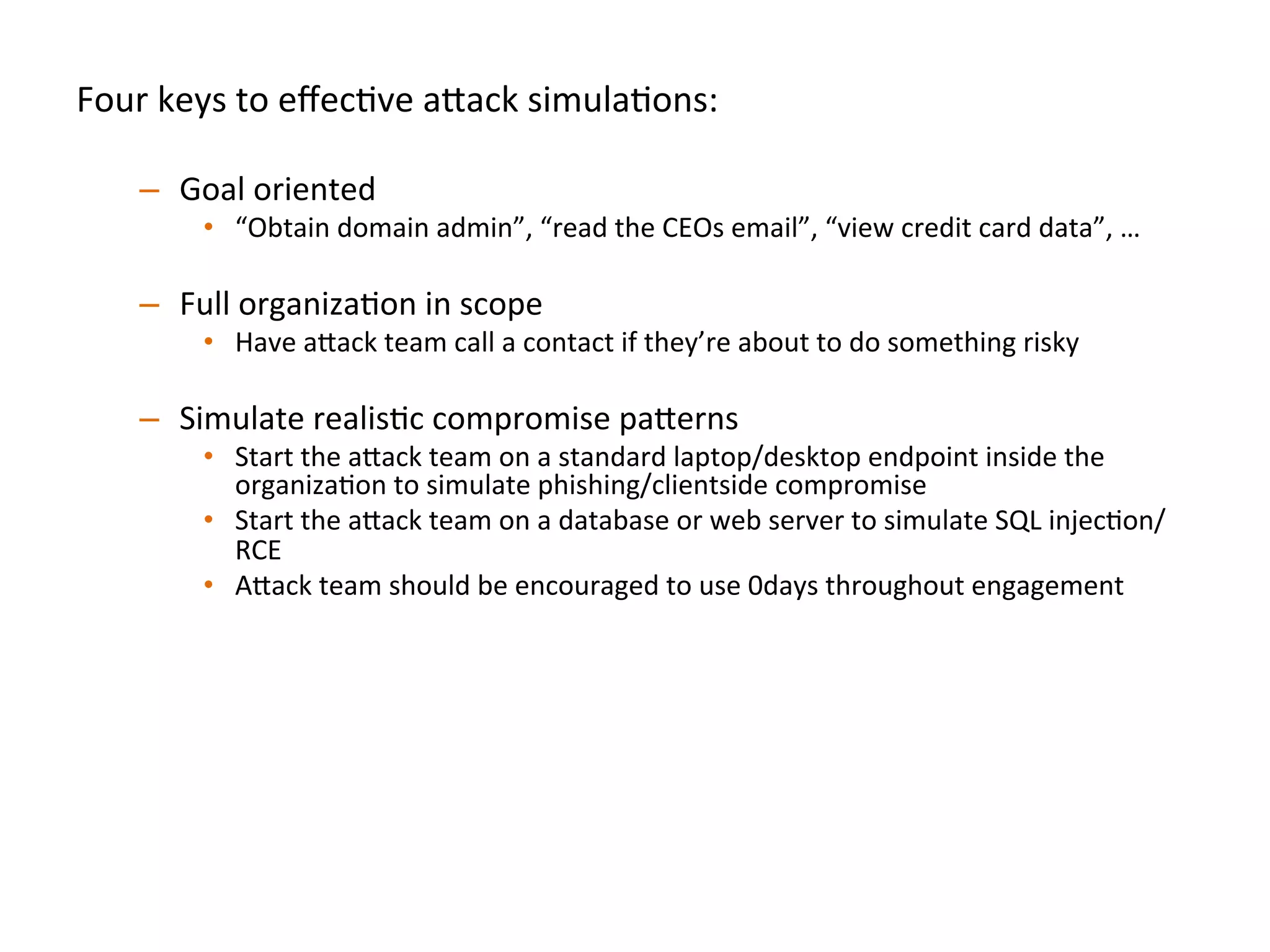 Four	
  keys	
  to	
  eﬀecJve	
  a"ack	
  simulaJons:	
  
	
  
–  Goal	
  oriented	
  
•  “Obtain	
  domain	
  admin”,	
  “read	
  the	
  CEOs	
  email”,	
  “view	
  credit	
  card	
  data”,	
  …	
  	
  
–  Full	
  organizaJon	
  in	
  scope	
  
•  Have	
  a"ack	
  team	
  call	
  a	
  contact	
  if	
  they’re	
  about	
  to	
  do	
  something	
  risky	
  
–  Simulate	
  realisJc	
  compromise	
  pa"erns	
  	
  
•  Start	
  the	
  a"ack	
  team	
  on	
  a	
  standard	
  laptop/desktop	
  endpoint	
  inside	
  the	
  
organizaJon	
  to	
  simulate	
  phishing/clientside	
  compromise	
  	
  
•  Start	
  the	
  a"ack	
  team	
  on	
  a	
  database	
  or	
  web	
  server	
  to	
  simulate	
  SQL	
  injecJon/
RCE	
  
•  A"ack	
  team	
  should	
  be	
  encouraged	
  to	
  use	
  0days	
  throughout	
  engagement	
  	
  
–  Break	
  simulaJon	
  down	
  into	
  iteraJons:	
  
•  Don’t	
  spend	
  the	
  full	
  engagement	
  Jme	
  on	
  only	
  round	
  of	
  tesJng,	
  once	
  one	
  team	
  
achieve	
  goal(s),	
  then	
  swap	
  in	
  new	
  a"ack	
  team	
  to	
  achieve	
  the	
  same	
  goal(s)	
  	
  
–  Ex:	
  We	
  try	
  to	
  run	
  3-­‐4	
  iteraJons	
  per	
  several	
  week	
  simulaJon	
  
 